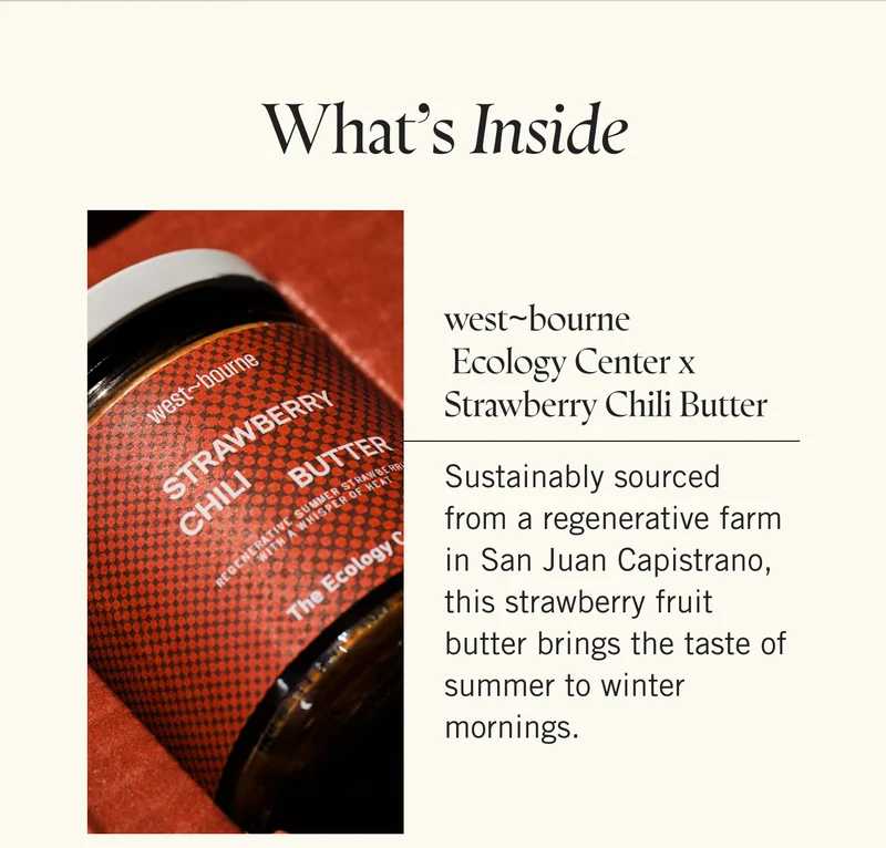 What's Inside:  west~bourne x Ecology Center x Strawberry Chili Butter Sustainably sourced from a regenerative farm in San Juan Capistrano, this strawberry fruit butter brings the taste of summer to winter mornings.