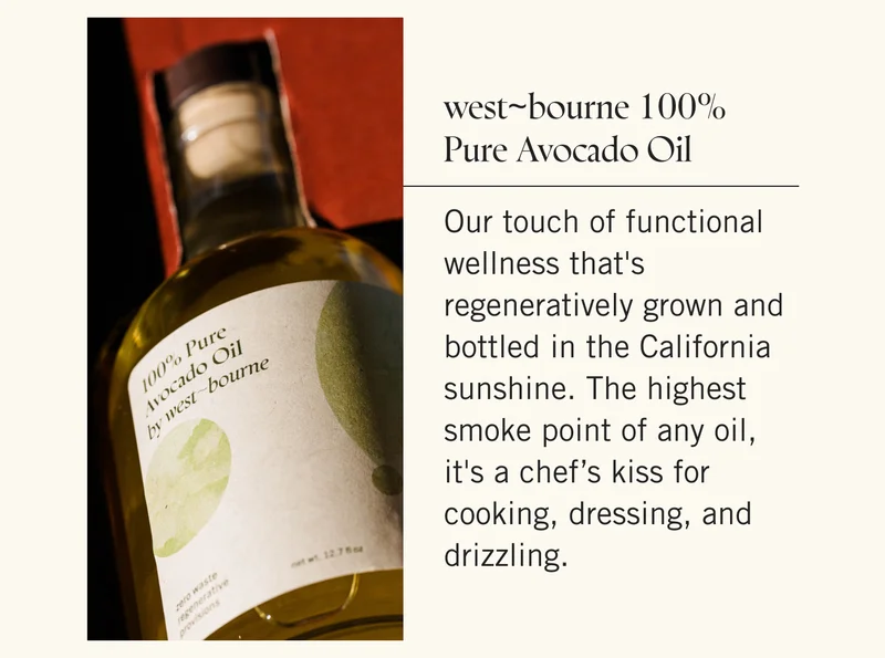 west~bourne 100% Pure Avocado Oil Our touch of functional wellness that's regeneratively grown and bottled in the California sunshine. The highest smoke point of any oil, it's a chef’s kiss for cooking, dressing, and drizzling.