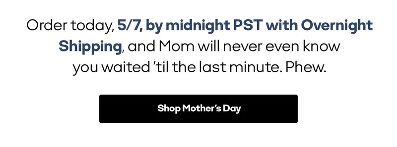 Order today, 5/7, by midnight PST with Overnight Shipping, and Mom will never even know you waited 'til the last minute. Phew. | Shop Mother's Day