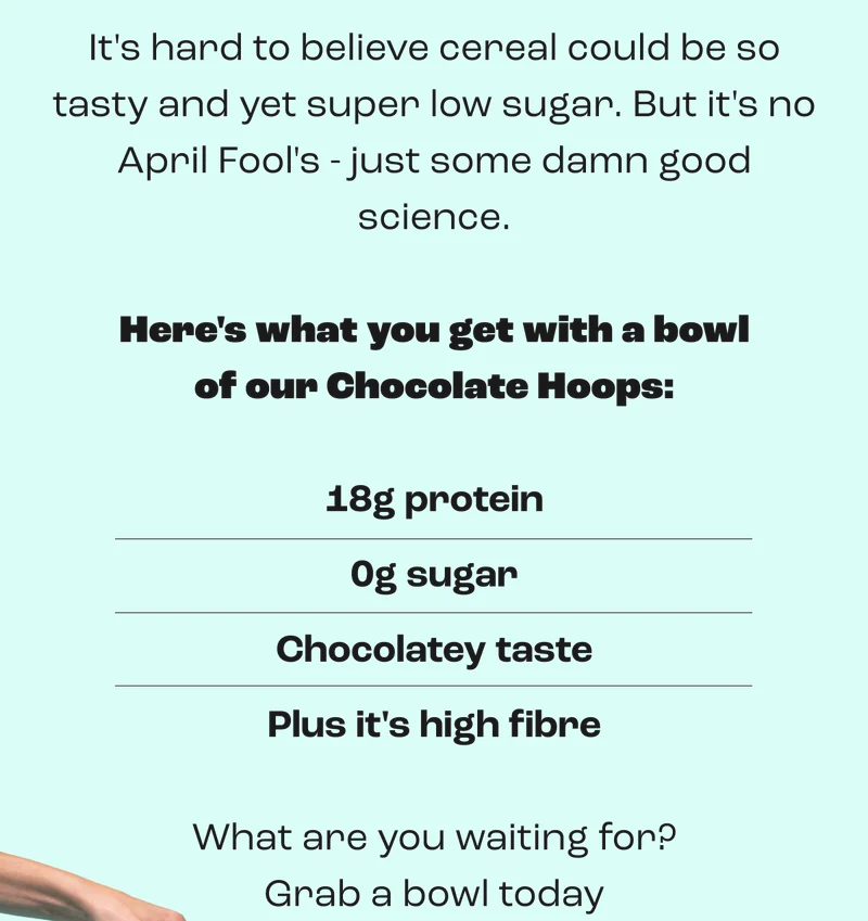 It's hard to believe cereal could be so tasty and yet super low sugar. But it's no April Fool's - just some damn good science.  Here's what you get with a bowl of our Chocolate Hoops:  18g protein 0g sugar Chocolatey taste Plus it's high fibre  What are you waiting for? Grab a bowl today