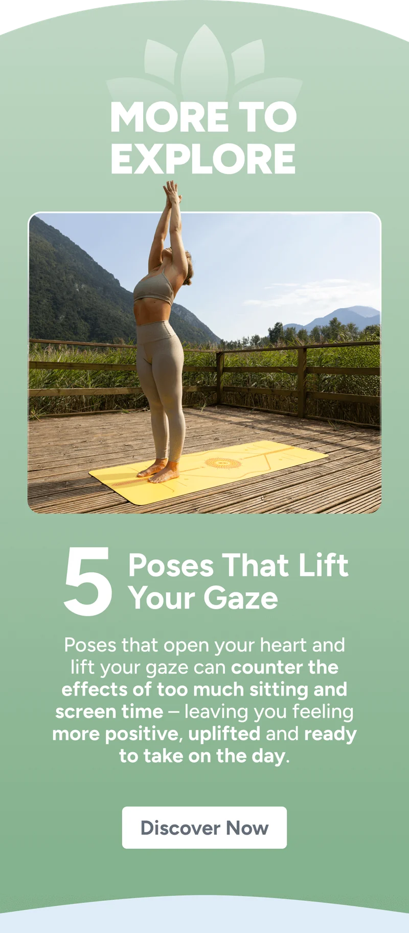 more to explore 5 Poses That Lift Your Gaze Poses that open your heart and lift your gaze can counter the effects of too much sitting and screen time – leaving you feeling more positive, uplifted and ready to take on the day. Discover Now