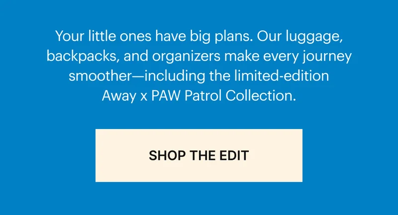 Your little ones have big plans. Our luggage, backpacks, and organizers make every journey smoother—including the limited-edition Away x PAW Patrol Collection.  SHOP THE EDIT