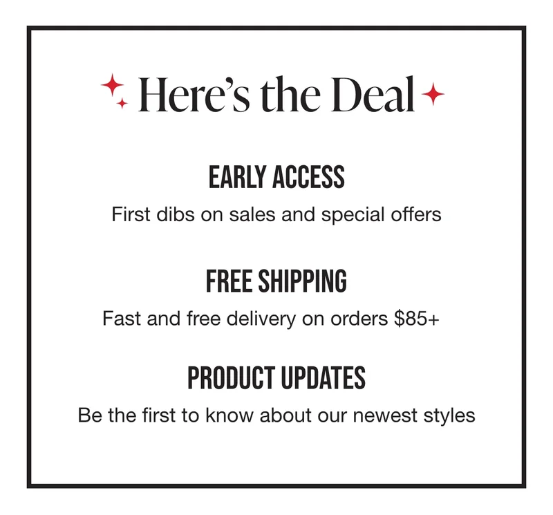 Here's what you'll see in your inbox. Early Access: First dibs on sales and special offers. Free Shipping: Fast and free delivery on orders over $75. Product Updates: Be the first to know about our newest styles.