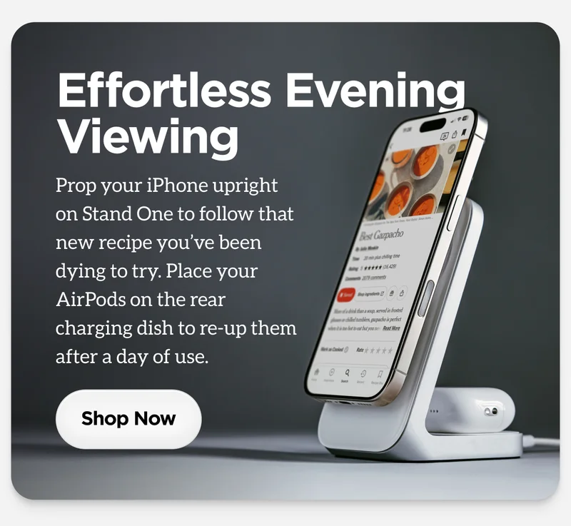 Effortless EveningViewingProp your iPhone upright on Stand One to follow that new recipe you’ve been dying to try. Place your AirPods on the rear charging dish to re-up them after a day of use.
