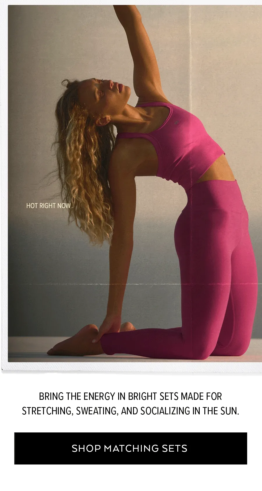 BRING THE ENERGY IN BRIGHT SETS MADE FOR STRETCHING, SWEATING, AND SOCIALIZING IN THE SUN. SHOP MATCHING SETS.