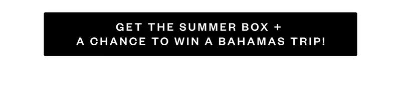 GET THE SUMMER BOX + A CHANCE TO WIN A BAHAMAS TRIP! GET THE SUMMER BOX + A CHANCE TO WIN A BAHAMAS TRIP!
