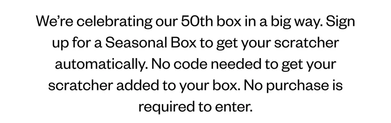 We’re celebrating our 50th box in a big way. Sign up for a Seasonal Box to get your scratcher automatically. No code needed to get your scratcher added to your box. No purchase is required to enter. We’re celebrating our 50th box in a big way. Sign up for a Seasonal Box to get your scratcher automatically. No code needed to get your scratcher added to your box. No purchase is required to enter.