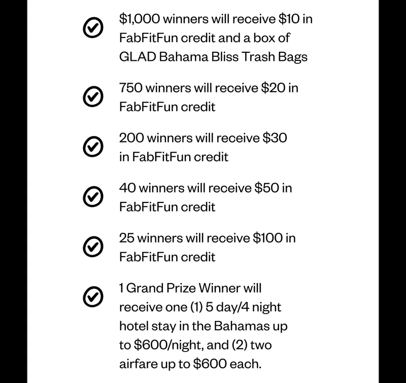 1,000 winners will receive $10 in FabFitFun credit and a box of GLAD Bahama Bliss Trash Bags | 750 winners will receive $20 in FabFitFun credit | 200 winners will receive $30 in FabFitFun credit | 40 winners will receive $50 in FabFitFun credit | 25 winners will receive $100 in FabFitFun credit | 1 Grand Prize Winner will receive one (1) 5 day/4 night hotel stay in the Bahamas up to $600/night, and (2) two airfare up to $600 each. 1,000 winners will receive $10 in FabFitFun credit and a box of GLAD Bahama Bliss Trash Bags | 750 winners will receive $20 in FabFitFun credit | 200 winners will receive $30 in FabFitFun credit | 40 winners will receive $50 in FabFitFun credit | 25 winners will receive $100 in FabFitFun credit | 1 Grand Prize Winner will receive one (1) 5 day/4 night hotel stay in the Bahamas up to $600/night, and (2) two airfare up to $600 each.
