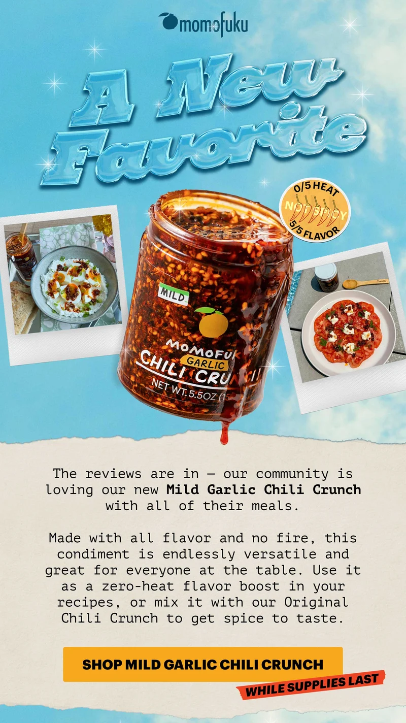 Header: A NEW FAVORITE. 0/5 HEAT, 5/5 FLAVOR. NOT SPICY. Sub-header: The reviews are in — our community is loving our new Mild Garlic Chili Crunch with all of their meals.    Made with all flavor and no fire, this condiment is endlessly versatile and great for everyone at the table. Use it as a zero-heat flavor boost in your recipes, or mix it with our Original Chili Crunch to get spice to taste.   CTA: SHOP MILD GARLIC CHILI CRUNCH. TAG: WHILE SUPPLIES LAST
