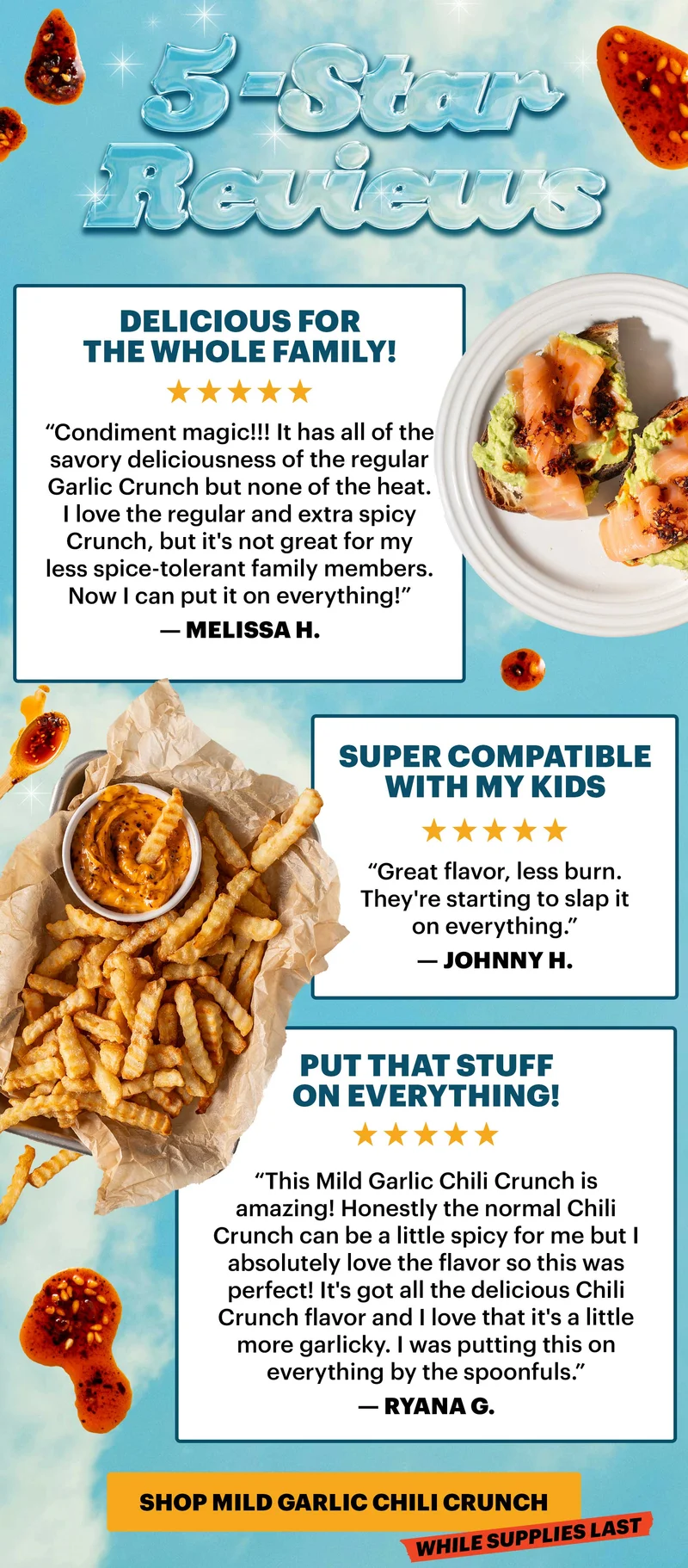 Header: 5-STAR REVIEWS   Sub-header: “Delicious for the whole family!”  Sub-text: “Condiment magic!!! It has all of the savory deliciousness of the regular Garlic Crunch but none of the heat. I love the regular and extra spicy Crunch, but it's not great for my less spice-tolerant family members. Now I can put it on everything!” — Melissa H.   Sub-header: “Super compatible with my kids”  Sub-text: “Great flavor, less burn. They're starting to slap it on everything.” — Johnny H.   Sub-header: “Put that stuff on everything!” Sub-text: “This Mild Garlic Chili Crunch is amazing! Honestly the normal Chili Crunch can be a little spicy for me but I absolutely love the flavor so this was perfect! It's got all the delicious Chili Crunch flavor and I love that it's a little more garlicky. I was putting this on everything by the spoonfuls.” — Ryana G.   CTA: SHOP MILD GARLIC CHILI CRUNCH. TAG: WHILE SUPPLIES LAST