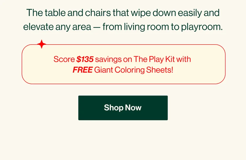 The table and chairs that wipe down easily and elevate any area — from living room to playroom. Score $135 savings on The Play Kit with  FREE Giant Coloring Sheets! SHOP NOW