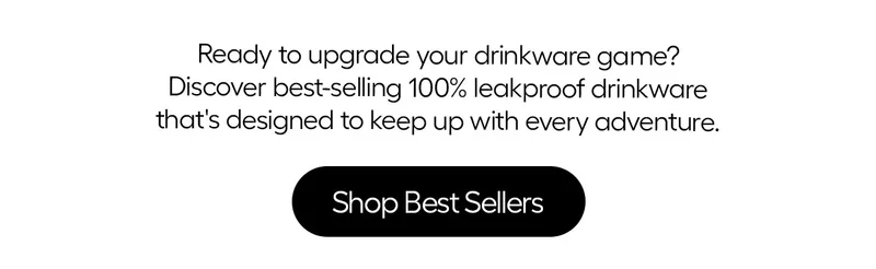 Ready to upgrade your drinkware game? Discover best-selling 100% leakproof drinkware that's designed to keep up with every adventure. Shop Best Sellers
