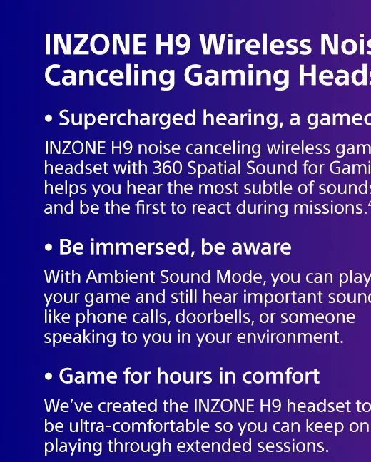 INZONE H9 Wireless Noise Canceling Gaming Headset |  INZONE H9 noise canceling wireless gaming headset with 360 Spatial Sound for Gaming helps you hear the most subtle of sounds and be the first to react during missions.4,5 | With Ambient Sound Mode, you can play your game and still hear important sounds like phone calls, doorbells, or someone speaking to you in your environment. | We’ve created the INZONE H9 headset to be ultra-comfortable so you can keep on playing through extended sessions.