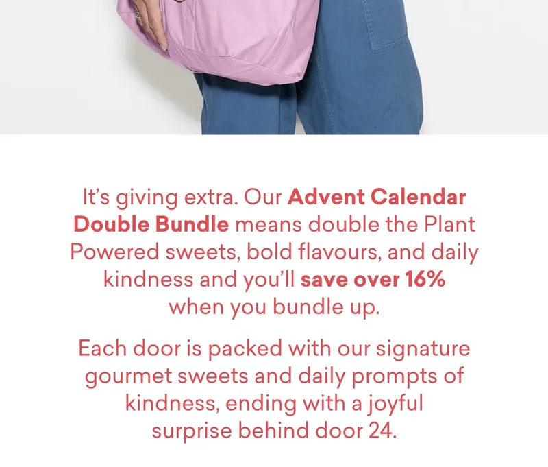 It’s giving&nbsp;extra. Our&nbsp;Advent Calendar Double Bundle&nbsp;means double the&nbsp;Plant Powered&nbsp;sweets, bold flavours, and daily kindness and you’ll&nbsp;save over 16%&nbsp;when you bundle up. Each door is packed with our signature gourmet sweets and daily prompts of kindness, ending with a joyful surprise behind door 24.