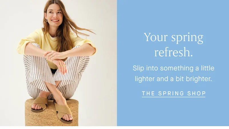Your spring refresh. Slip into something a little lighter and a bit brighter. THE SPRING SHOP