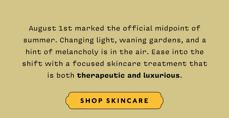 August 1st marked the official midpoint of summer. Changing light, waning gardens, and a hint of melancholy is in the air. Ease into the shift with a focused skincare treatment that is both therapeutic and luxurious.   SHOP SKINCARE