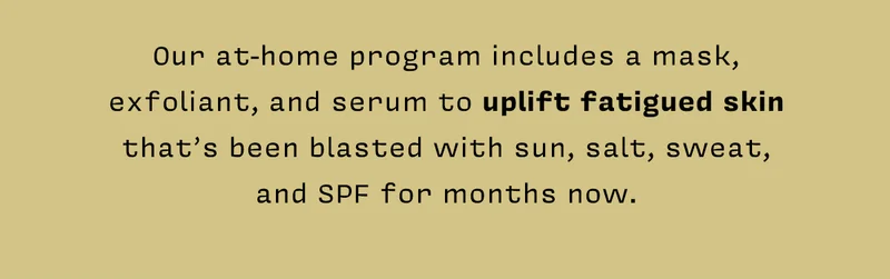 Our at-home program includes a mask, exfoliant, and serum to uplift fatigued skin that’s been blasted with sun, salt, sweat, and SPF for months now.