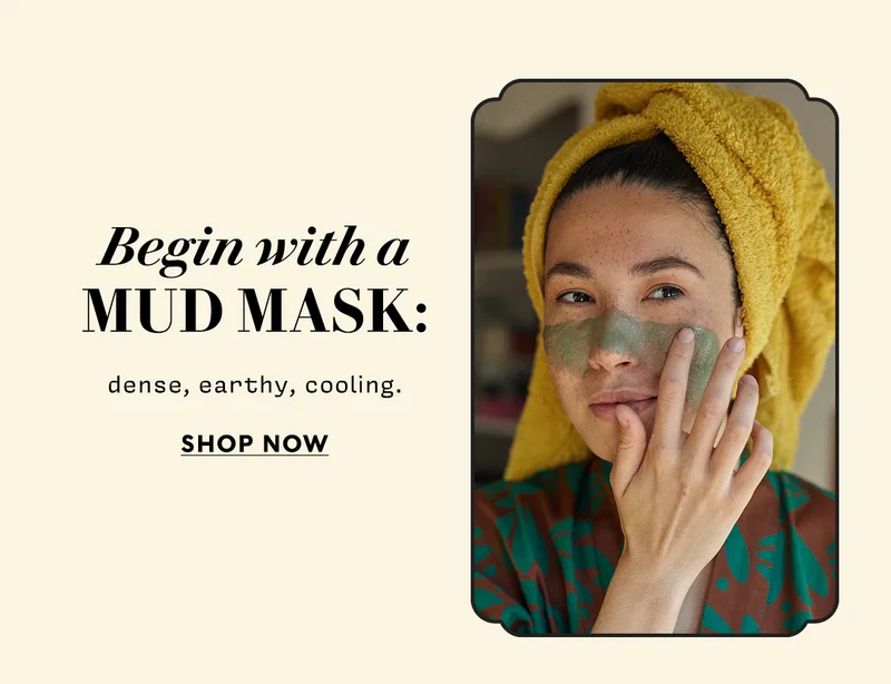 Begin with a mud mask: dense, earthy, cooling.   SHOP NOW