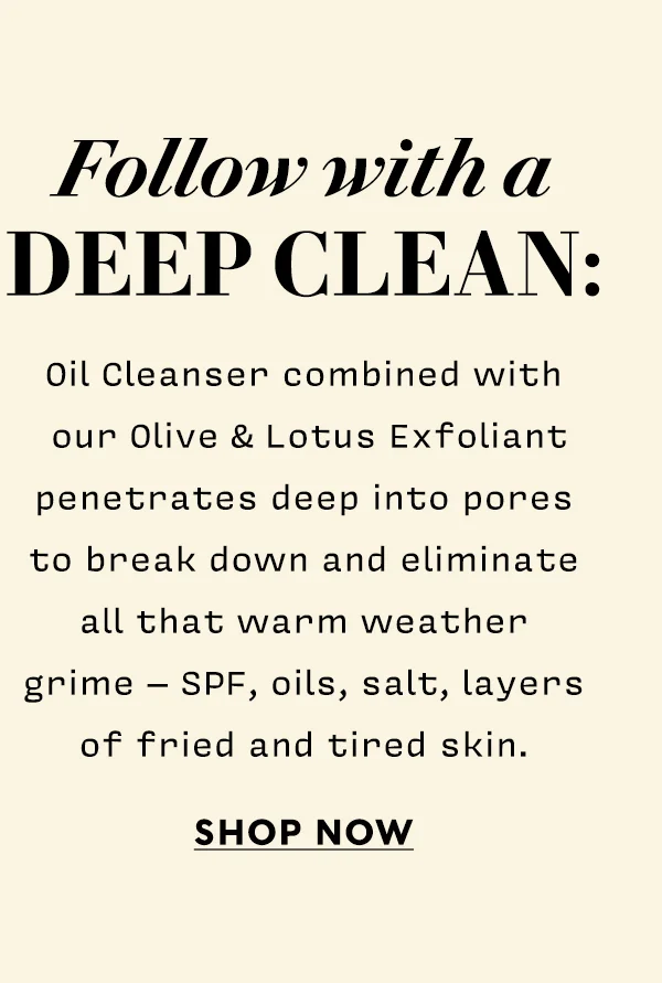 Follow with a deep clean: Oil Cleanser combined with our Olive & Lotus Exfoliant penetrates deep into pores to break down and eliminate all that warm weather grime – spf, oils, salt, layers of fried and tired skin.   SHOP NOW