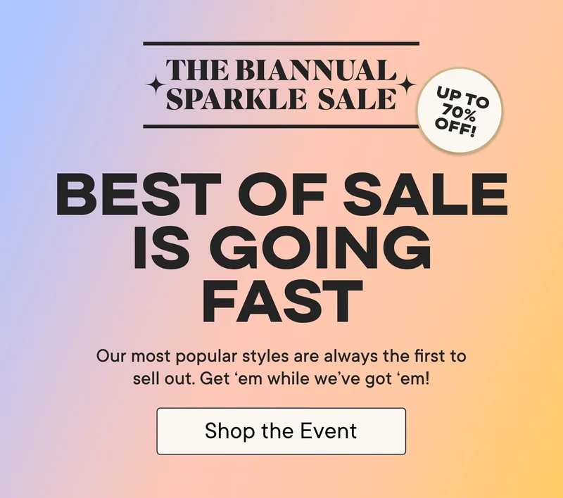 The Biannual Sparkle Sale! Best of sale is going fast! Our most popular styles are always the first to sell out. Get 'em while we've got 'em! Shop the Event! Up to 70% off!