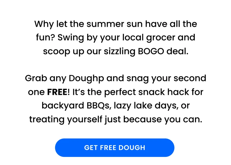 Why let the summer sun have all the fun? Swing by your local grocer and scoop up our sizzling BOGO deal.  Grab any Doughp and snag your second one FREE! It’s the perfect snack hack for backyard BBQs, lazy lake days, or treating yourself just because you can.