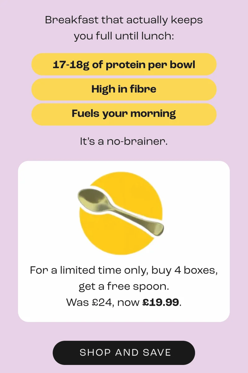 Breakfast that actually keeps you full until lunch:  17-18g of protein per bowl High in fibre Fuels your morning  It’s a no-brainer.        For a limited time only, buy 4 boxes, get a free spoon. Was £24, now £19.99.