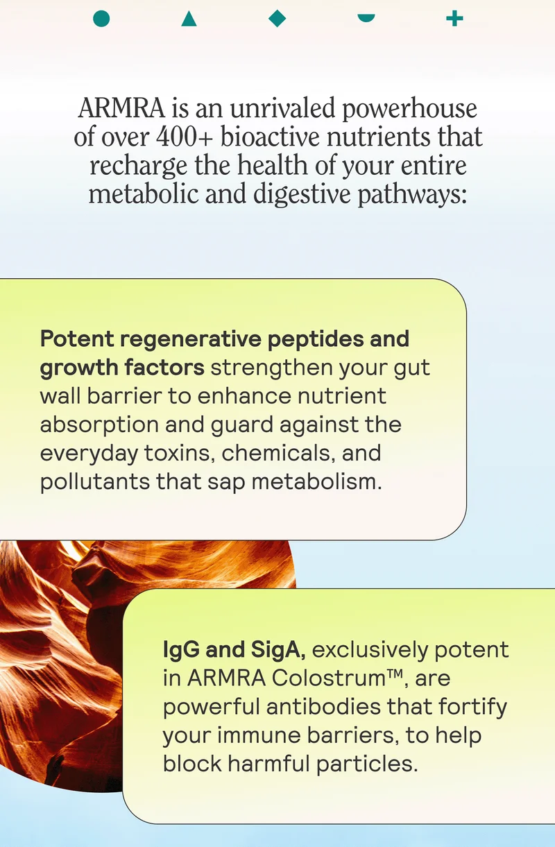 ARMRA is an unrivaled powerhouse of over 400+ bioactive nutrients that recharge the health of your entire metabolic and digestive pathways:  Potent regenerative peptides and growth factors strengthen your gut wall barrier to enhance nutrient absorption and guard against the everyday toxins, chemicals, and pollutants that sap metabolism.  IgG and SigA, exclusively potent in ARMRA Colostrum™, are powerful antibodies that fortify your immune barriers, to help block harmful particles.