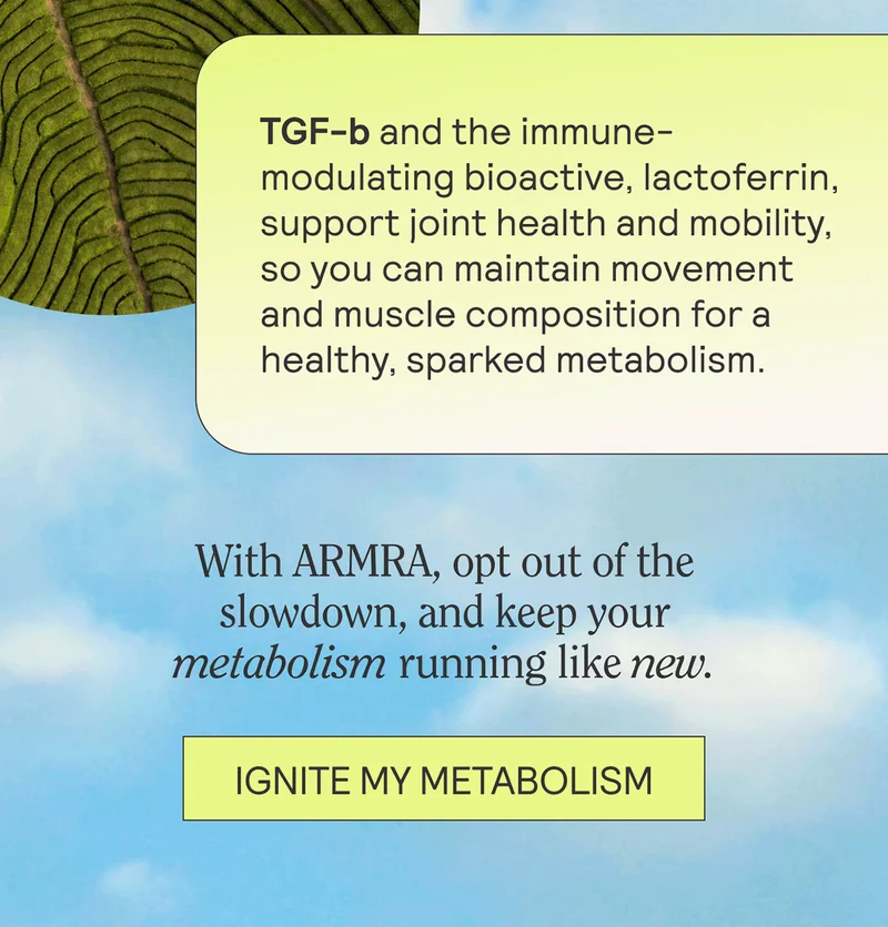TGF-b and the immune-modulating bioactive, lactoferrin, support joint health and mobility, so you can maintain movement and muscle composition for a healthy, sparked metabolism.