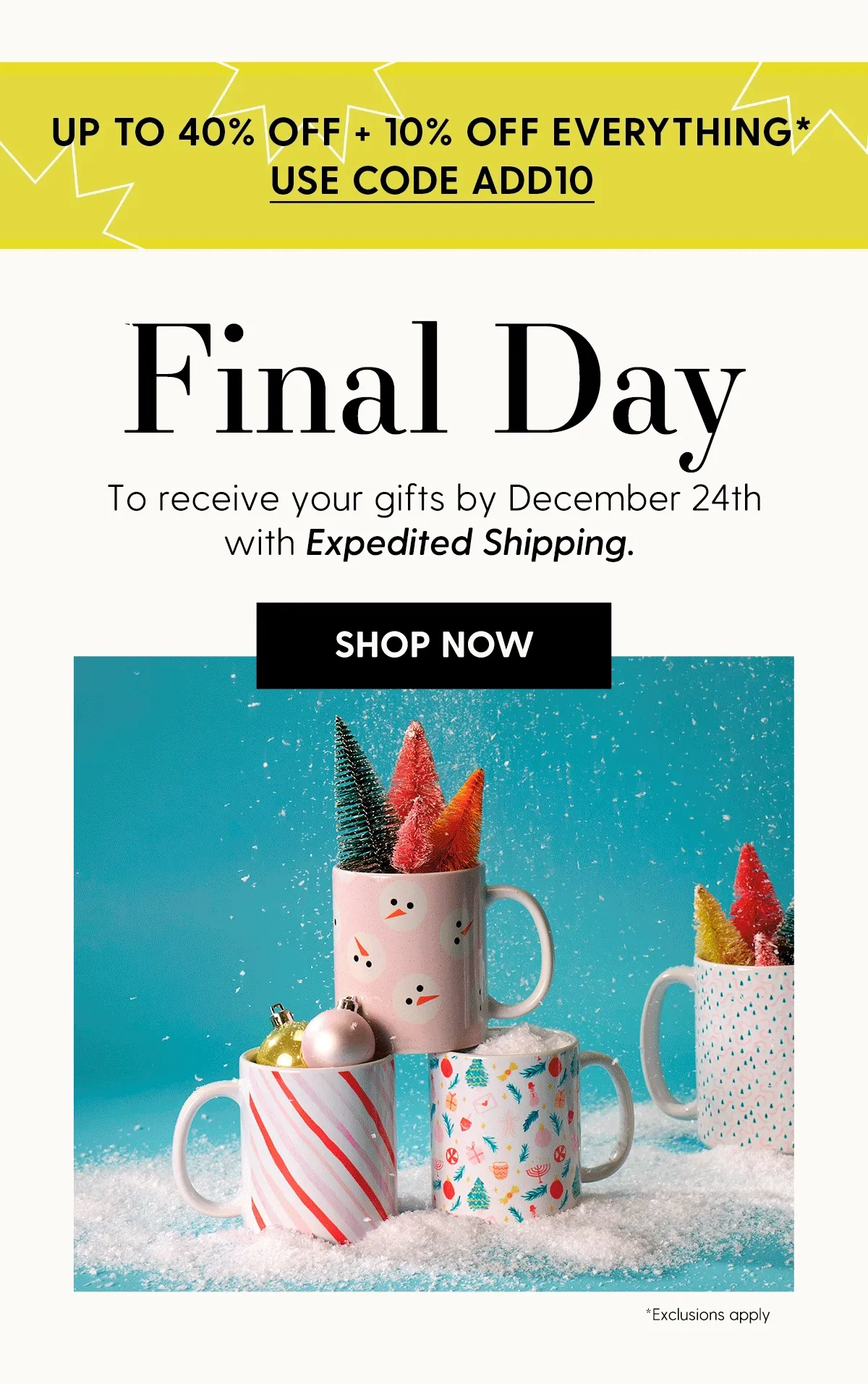 Up to 40% Off + 10% Off Everything* | Use code discount code | Final Day | To receive your gifts by December 24th with Expedited Shipping. | Shop Now