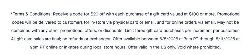 *Terms & Conditions: Receive a code for $20 off with each purchase of a gift card valued at $100 or more. Promotional codes will be delivered to customers for in-store via physical card or email, and for online orders via email. May not be combined with any other promotions, offers, or discounts. Limit three gift card purchases per increment per customer. All gift card sales are final; no refunds or exchanges. Offer available between 5/5/2025 at 7am PT through 5/11/2025 at 9pm PT online or in-store during local store hours. Offer valid in the US only. Void where prohibited.