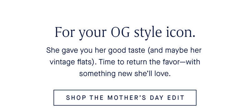 She gave you her good taste (and maybe her vintage flats). Time to return the favor—with something new she’ll love. SHOP THE MOTHER’S DAY EDIT