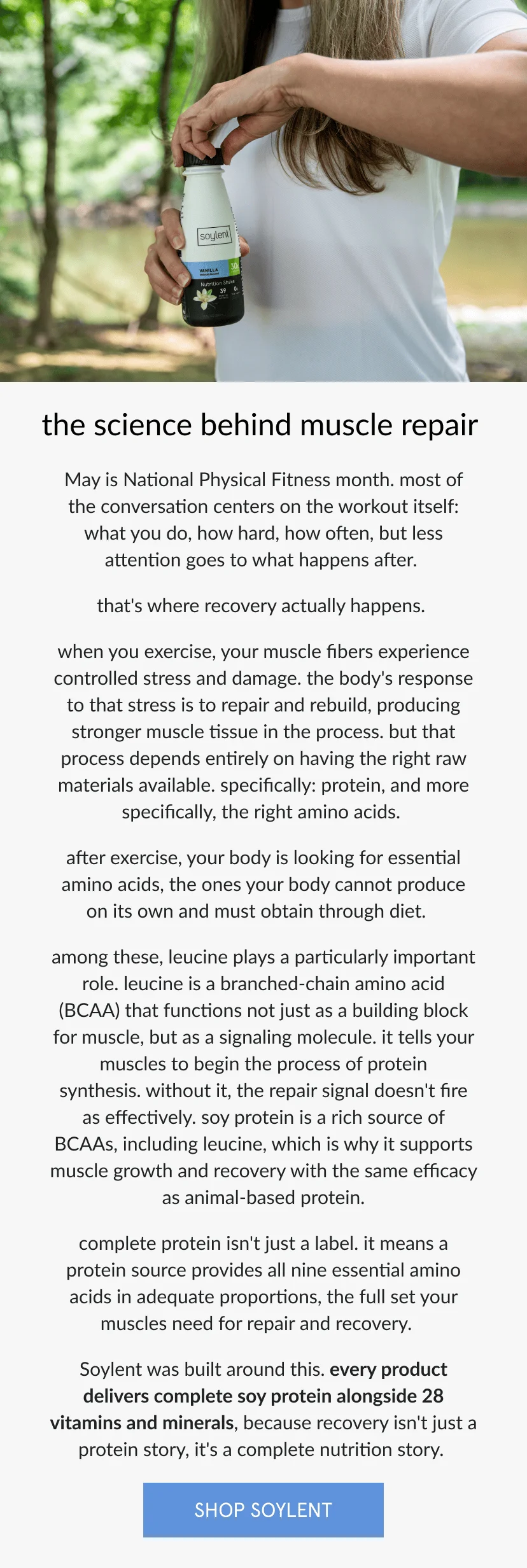 the science behind muscle repair   May is National Physical Fitness month. most of the conversation centers on the workout itself: what you do, how hard, how often. less attention goes to what happens after.   that's where recovery actually occurs.   when you exercise, your muscle fibers experience controlled stress and damage. the body's response to that stress is to repair and rebuild, producing stronger muscle tissue in the process. but that process depends entirely on having the right raw materials available. specifically: protein, and more specifically, the right amino acids.      after exercise, your body is looking for are essential amino acids, the ones your body cannot produce on its own and must obtain through diet.       among these, leucine plays a particularly important role. leucine is a branched-chain amino acid (BCAA) that functions not just as a building block for muscle, but as a signaling molecule. it tells your muscles to begin the process of protein synthesis. without it, the repair signal doesn't fire as effectively. soy protein is a rich source of BCAAs, including leucine, which is why it supports muscle growth and recovery with the same efficacy as animal-based protein      complete protein isn't just a label. it means a protein source provides all nine essential amino acids in adequate proportions, the full set your muscles need for repair and recovery.       Soylent was built around this. every product delivers complete soy protein alongside 28 vitamins and minerals, because recovery isn't just a protein story, it's a complete nutrition story.
