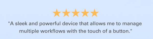 ''A sleek and powerful device that allows me to manage multiple workflows with the touch of a button.''