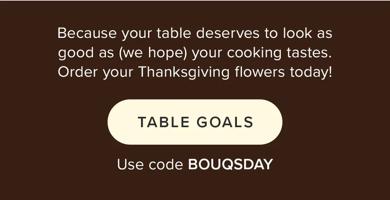 Because your table deserves to look as good as (we hope) your cooking tastes. Order your Thanksgiving flowers today! TABLE GOALS Use code BOUQSDAY