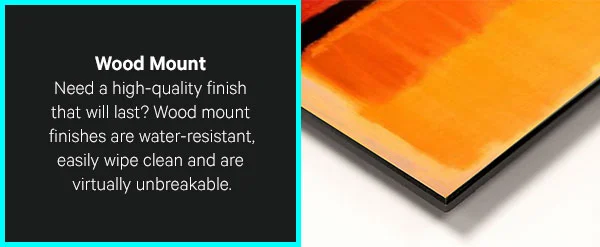 Wood Mount: Need a high-quality finish that will last? Wood mount finishes are water-resistant, easily wipe clean and are virtually unbreakable.