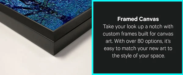 Framed Canvas: Take your look up a notch with custom frames built for canvas art. With over 80 options of different handcrafted frames, it’s easy to match your new art to the style of your space.