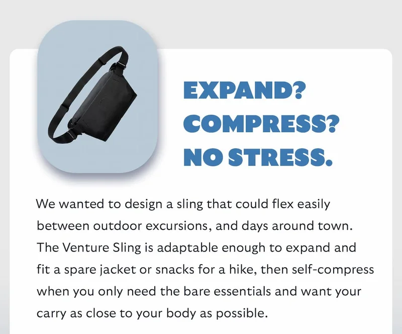 We wanted to design a sling that could flex easily between outdoor excursions, and days around town. The Venture Sling is adaptable enough to expand and fit a spare jacket or snacks for a hike, then self-compress when you only need the bare essentials and want your carry as close to your body as possible.