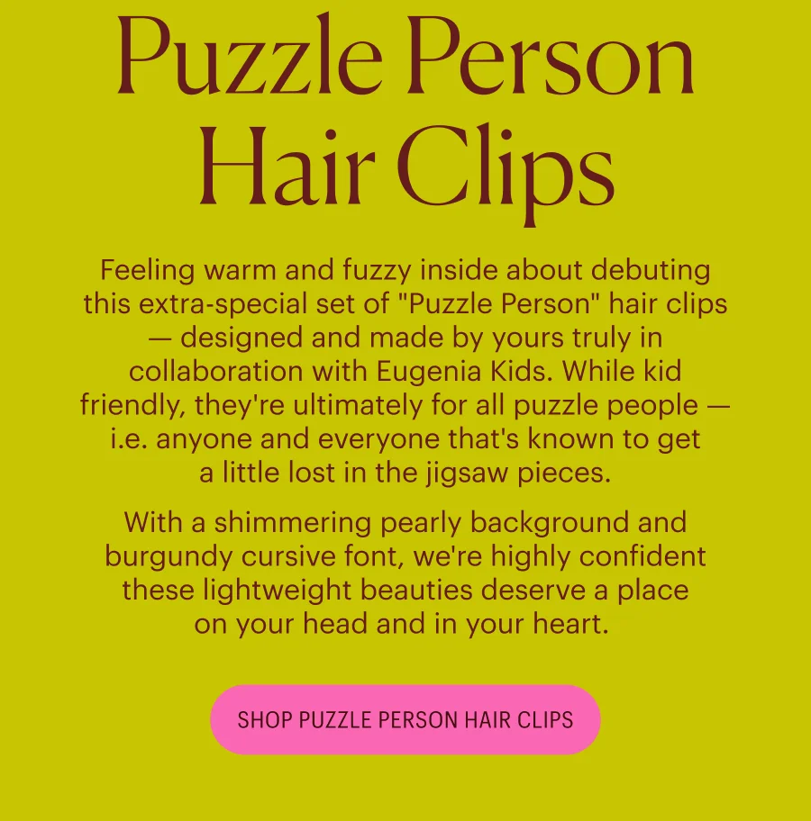 Feeling warm and fuzzy inside about debuting this extra-special set of "Puzzle Person" hair clips — designed and made by yours truly in collaboration with Eugenia Kids. While kid friendly, they're ultimately for all puzzle people — i.e. anyone and everyone that's known to get a little lost in the jigsaw pieces.