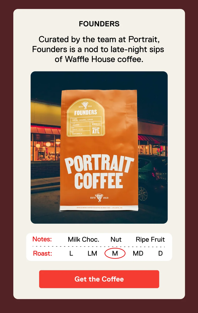 Founders. Curated by the team at Portrait, Founders is a nod to late-night sips  of Waffle House coffee. Get the Coffee.