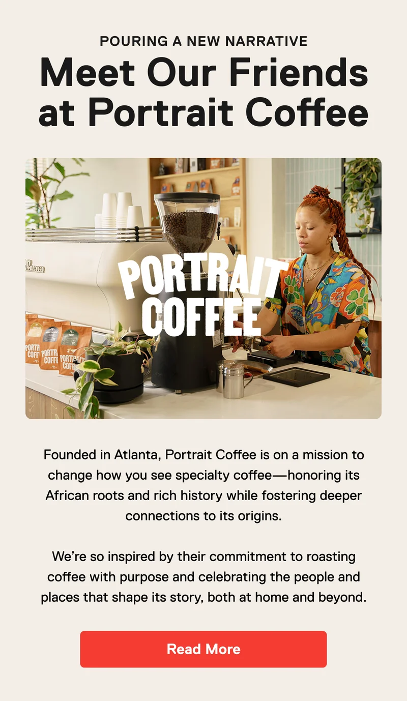 Pouring a new narrative. Meet our friends at Portrait Coffee. Founded in Atlanta, Portrait Coffee is on a mission to change how you see specialty coffee—honoring its African roots and rich history while fostering deeper connections to its origins.  We’re so inspired by their commitment to roasting coffee with purpose and celebrating the people and places that shape its story, both at home and beyond. Read More.