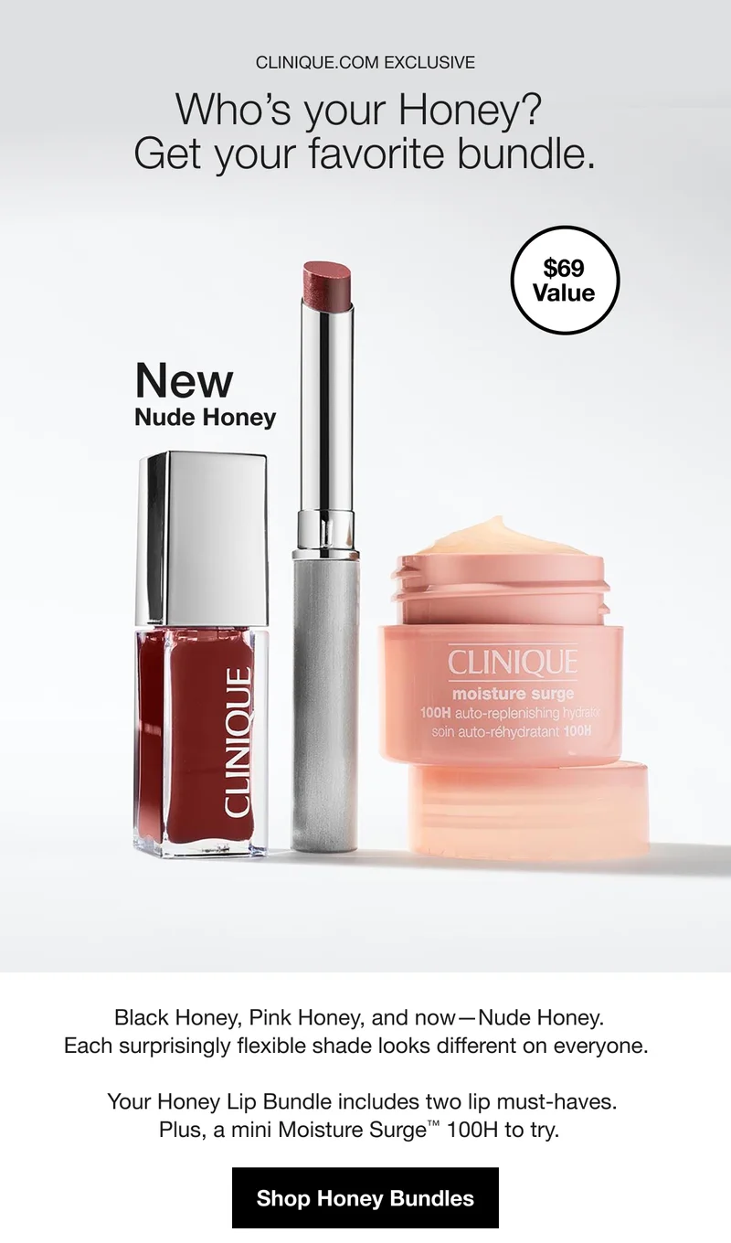 CLINIQUE COM EXCLUSIVE Who's your Honey? Get your favorite bundle. $69 Value New Nude Honey Black Honey, Pink Honey, and now-Nude Honey. Each surprisingly flexible shade looks different on everyone. Your Honey Lip Bundle includes two lip must-haves. Plus, a mini Moisture Surge™ 100H to try. Shop Honey Bundles