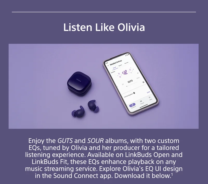 Listen Like Olivia | Enjoy the GUTS and SOUR albums, with two custom EQs, tuned by Olivia and her producer for a tailored listening experience. Available on LinkBuds Open and LinkBuds Fit, these EQs enhance playback on any music streaming service. Explore Olivia's EQ UI design in the Sound Connect app. Download it below.¹