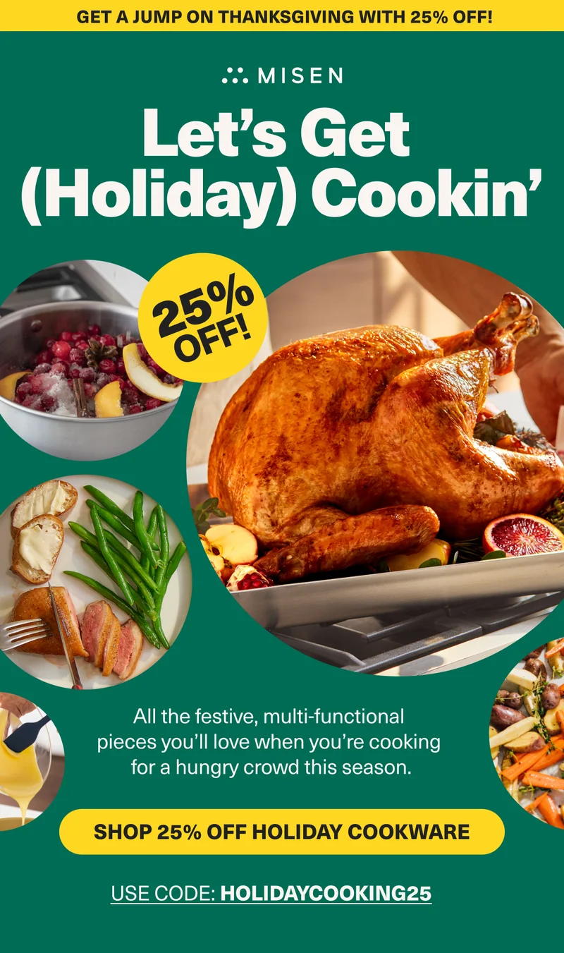 Get a jump on Thanksgiving with 25% off! Misen. Let's Get (Holiday) Cookin". 25% Off. Shop 25% off Holiday Cookware. Use code: HOLIDAY25