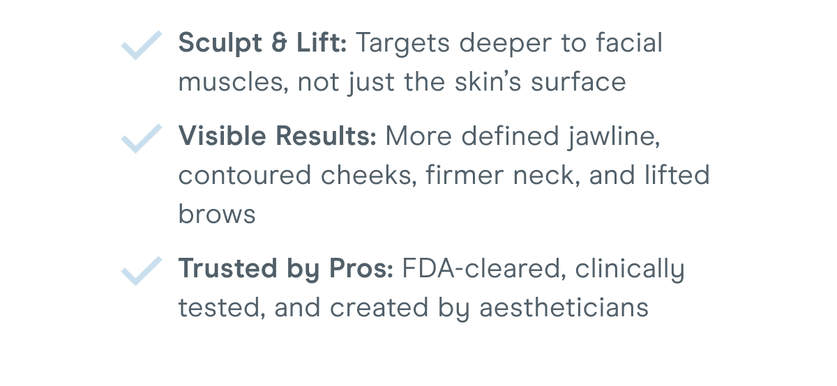 Sculpt & Lift: Targets deeper to facial muscles, not just the skin’s surface. Visible Results: More defined jawline, contoured cheeks, firmer neck, and lifted brows. Trusted by Pros: FDA-cleared, clinically tested, and created by aestheticians.