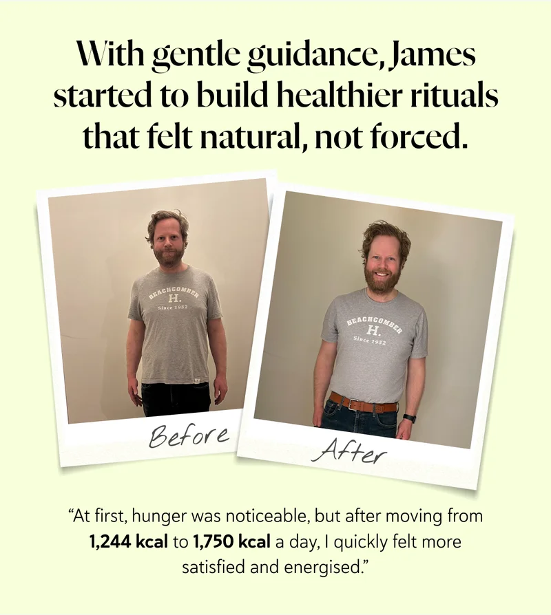 “At first, hunger was noticeable, but after moving from 1,244 kcal to 1,750 kcal a day, I quickly felt more satisfied and energised.” With gentle guidance, James started to build healthier rituals that felt natural, not forced.