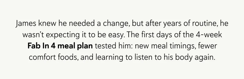 James knew he needed a change, but after years of routine, he wasn’t expecting it to be easy. The first days of the 4-week Fab In 4 meal plan tested him: new meal timings, fewer comfort foods, and learning to listen to his body again.