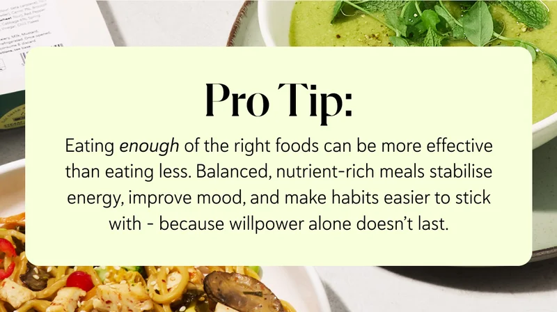 Pro Tip: Eating enough of the right foods can be more effective than eating less. Balanced, nutrient-rich meals stabilise energy, improve mood, and make habits easier to stick with – because willpower alone doesn’t last.