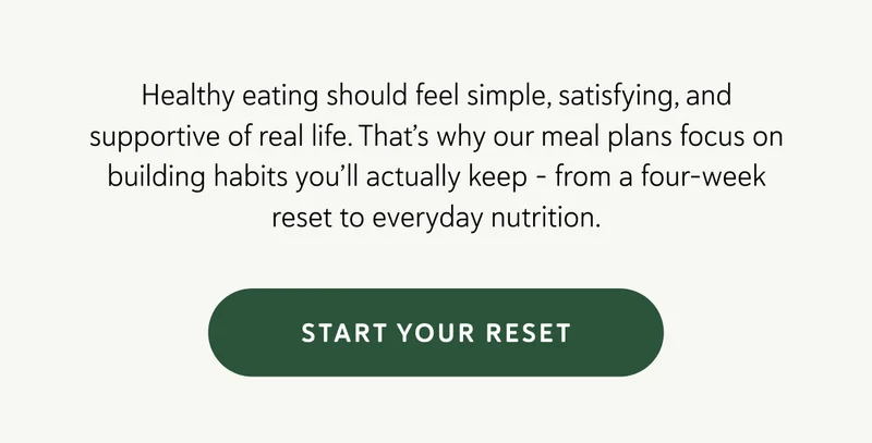 Healthy eating should feel simple, satisfying, and supportive of real life. That’s why our meal plans focus on building habits you’ll actually keep – from a four-week reset to everyday nutrition made easy.