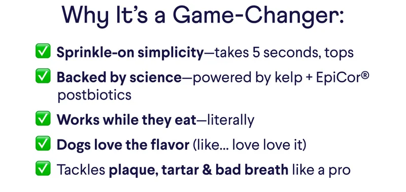 Why It’s a Game-Changer: ✅  Sprinkle-on simplicity—takes 5 seconds, tops. ✅  Backed by science—powered by kelp + EpiCor® postbiotics. ✅  Works while they eat—literally. ✅  Dogs love the flavor (like… love love it). ✅  Tackles plaque, tartar & bad breath like a pro