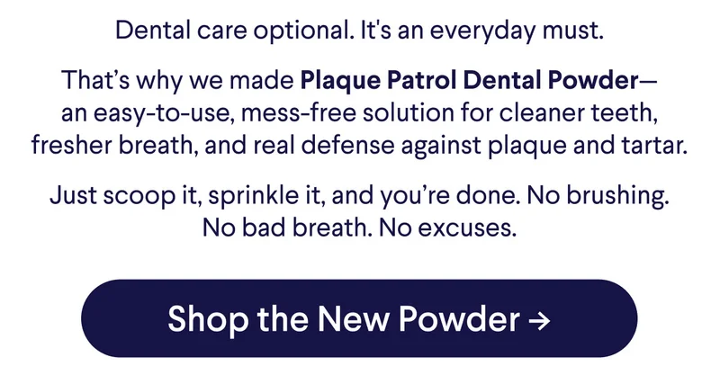 Dental care optional. It's an everyday must. That’s why we made Plaque Patrol Dental Powder— an easy-to-use, mess-free solution for cleaner teeth, fresher breath, and real defense against plaque and tartar. Just scoop it, sprinkle it, and you’re done. No brushing. No bad breath. No excuses. CTA: Shop the New Powder